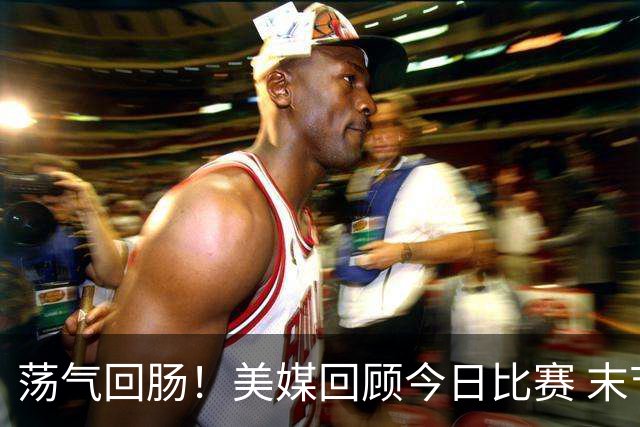 荡气回肠！美媒回顾今日比赛 末节最后3分钟每个回合都很关键啊！